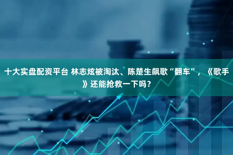 十大实盘配资平台 林志炫被淘汰、陈楚生飙歌“翻车”，《歌手》还能抢救一下吗？