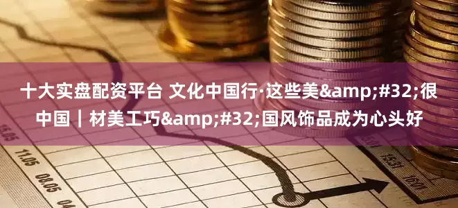 十大实盘配资平台 文化中国行·这些美&#32;很中国｜材美工巧&#32;国风饰品成为心头好