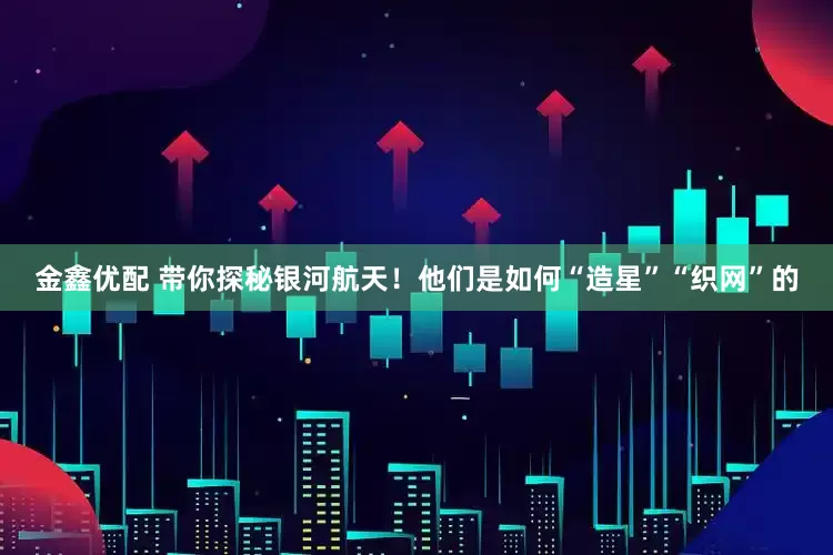 金鑫优配 带你探秘银河航天！他们是如何“造星”“织网”的