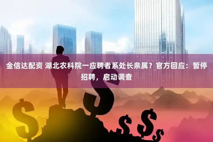 金信达配资 湖北农科院一应聘者系处长亲属？官方回应：暂停招聘，启动调查