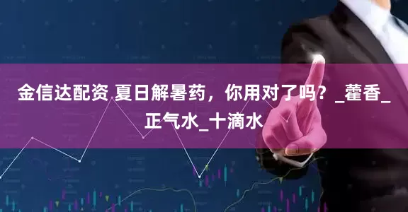 金信达配资 夏日解暑药，你用对了吗？_藿香_正气水_十滴水