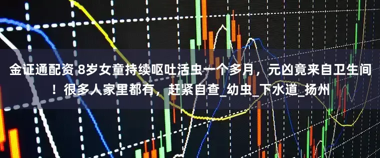 金证通配资 8岁女童持续呕吐活虫一个多月，元凶竟来自卫生间！很多人家里都有，赶紧自查_幼虫_下水道_扬州