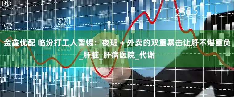 金鑫优配 临汾打工人警惕：夜班 + 外卖的双重暴击让肝不堪重负_肝脏_肝病医院_代谢