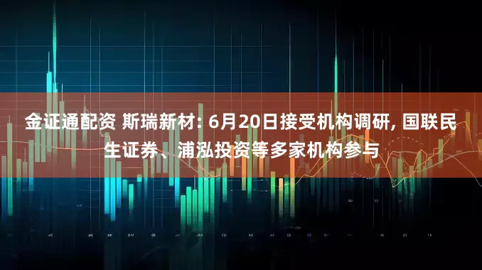 金证通配资 斯瑞新材: 6月20日接受机构调研, 国联民生证券、浦泓投资等多家机构参与