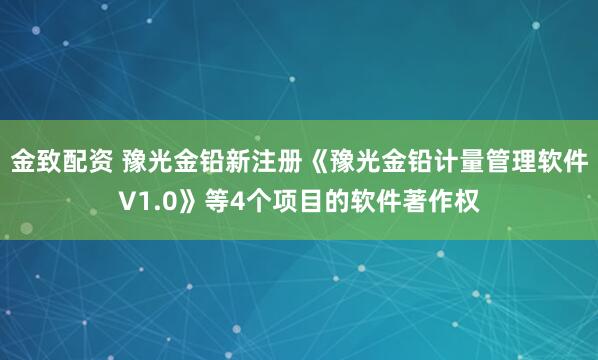 金致配资 豫光金铅新注册《豫光金铅计量管理软件V1.0》等4个项目的软件著作权