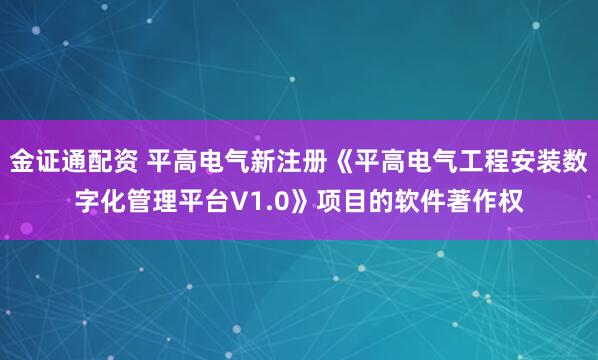金证通配资 平高电气新注册《平高电气工程安装数字化管理平台V1.0》项目的软件著作权