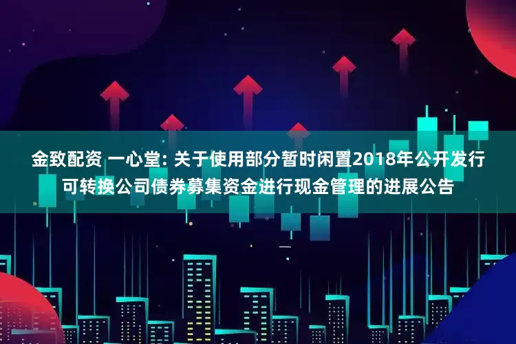 金致配资 一心堂: 关于使用部分暂时闲置2018年公开发行可转换公司债券募集资金进行现金管理的进展公告
