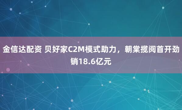 金信达配资 贝好家C2M模式助力，朝棠揽阅首开劲销18.6亿元