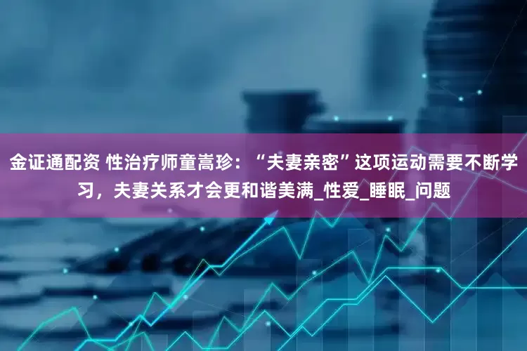 金证通配资 性治疗师童嵩珍：“夫妻亲密”这项运动需要不断学习，夫妻关系才会更和谐美满_性爱_睡眠_问题