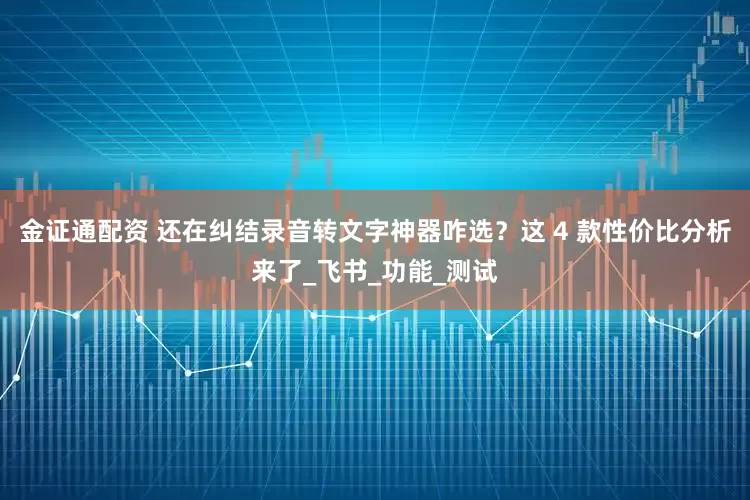 金证通配资 还在纠结录音转文字神器咋选？这 4 款性价比分析来了_飞书_功能_测试