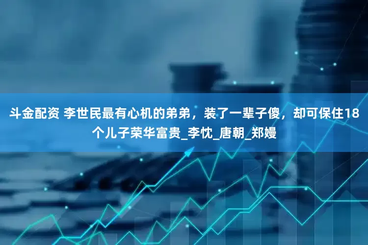 斗金配资 李世民最有心机的弟弟，装了一辈子傻，却可保住18个儿子荣华富贵_李忱_唐朝_郑嫚