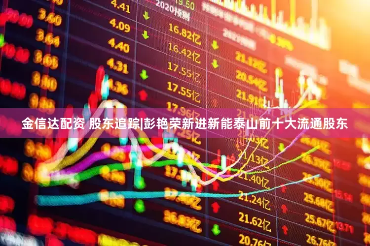 金信达配资 股东追踪|彭艳荣新进新能泰山前十大流通股东