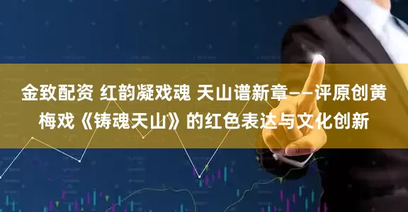 金致配资 红韵凝戏魂 天山谱新章——评原创黄梅戏《铸魂天山》的红色表达与文化创新